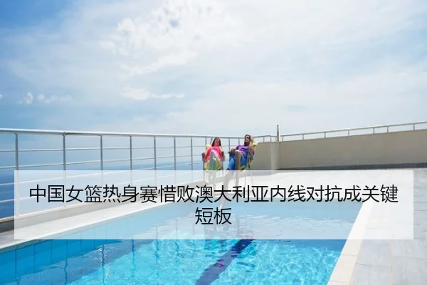 中国女篮热身赛惜败澳大利亚内线对抗成关键短板